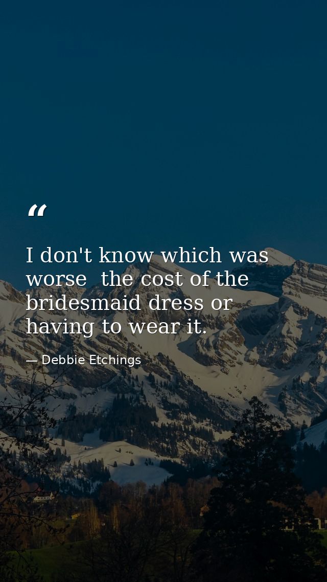 I don't know which was worse  the cost of the bridesmaid dress or having to wear it. — Debbie Etchings