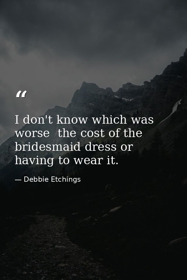 I don't know which was worse  the cost of the bridesmaid dress or having to wear it. — Debbie Etchings
