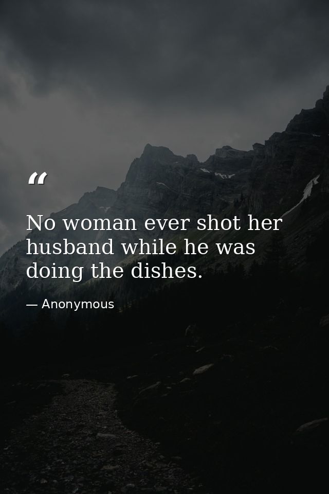 No woman ever shot her husband while he was doing the dishes. — Anonymous