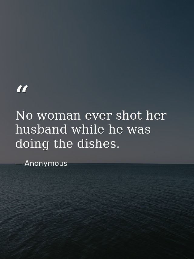 No woman ever shot her husband while he was doing the dishes. — Anonymous