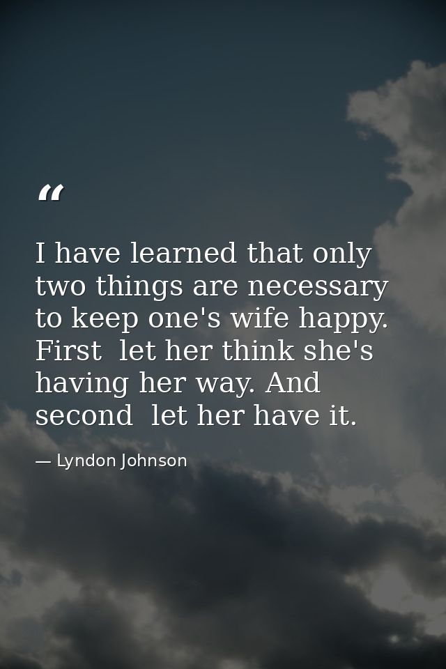 I have learned that only two things are necessary to keep one's wife happy. First  let her think she's having her way. A — Lyndon Johnson