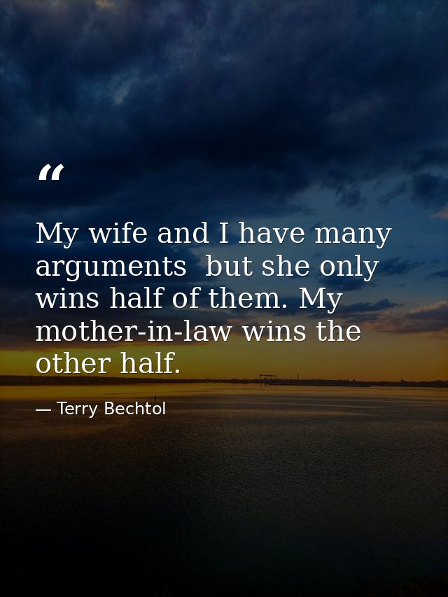 My wife and I have many arguments  but she only wins half of them. My mother-in-law wins the other half. — Terry Bechtol