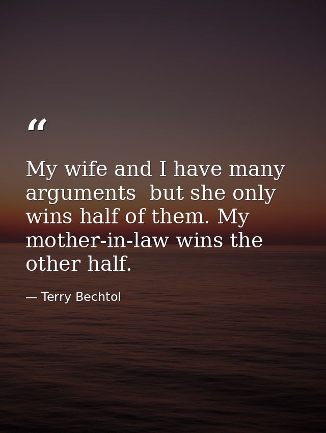 My wife and I have many arguments  but she only wins half of them. My mother-in-law wins the other half. — Terry Bechtol