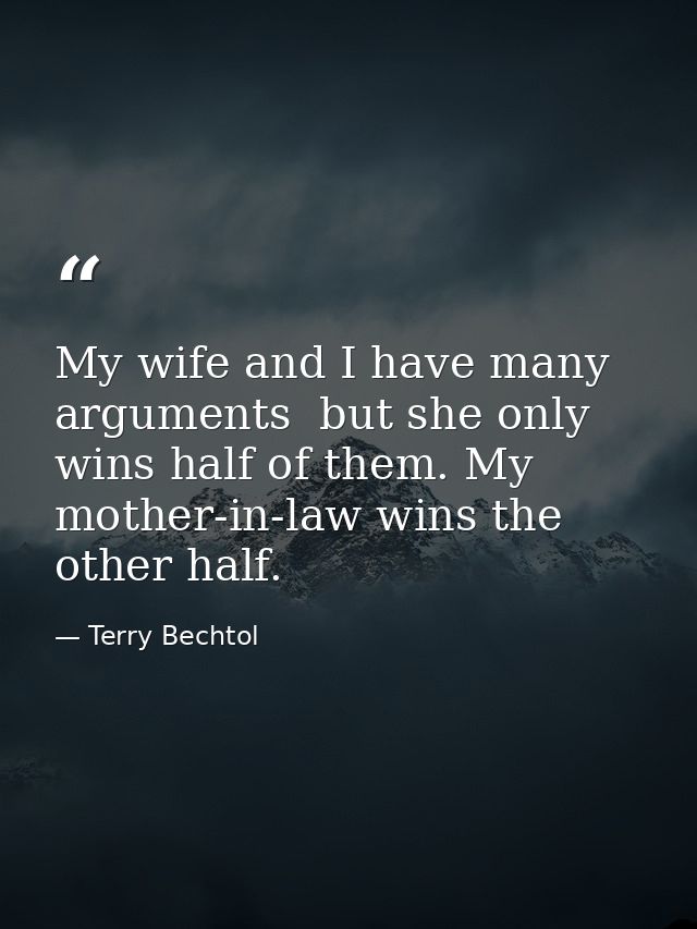 My wife and I have many arguments  but she only wins half of them. My mother-in-law wins the other half. — Terry Bechtol