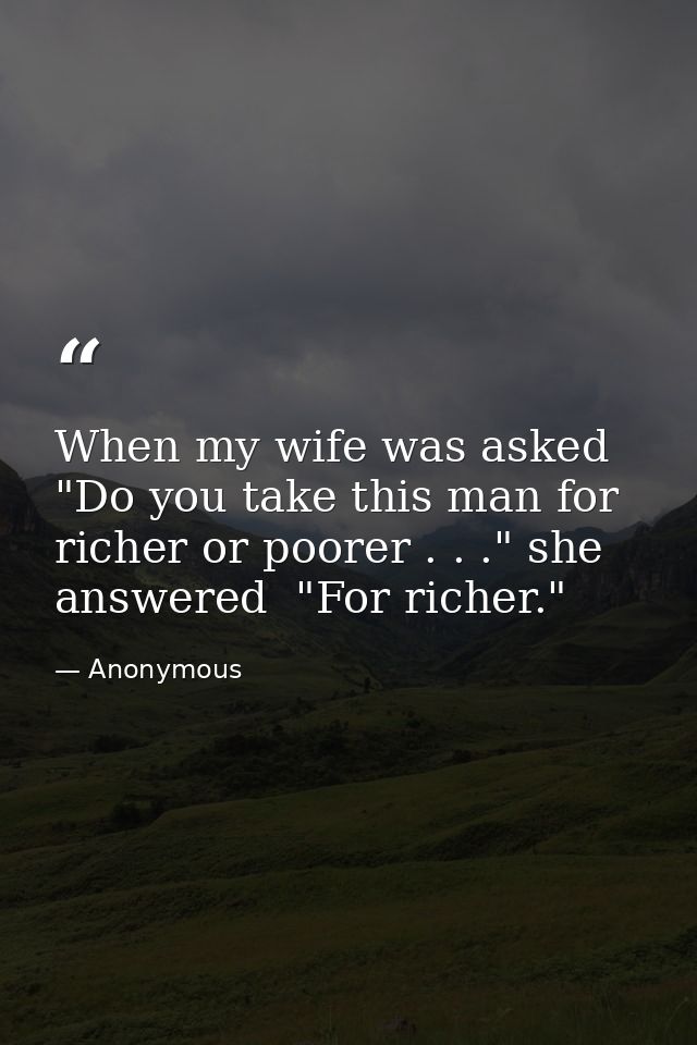 When my wife was asked  "Do you take this man for richer or poorer . . ." she answered  "For richer." — Anonymous