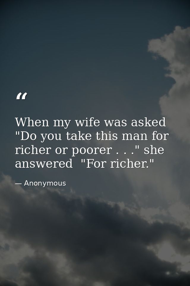When my wife was asked  "Do you take this man for richer or poorer . . ." she answered  "For richer." — Anonymous