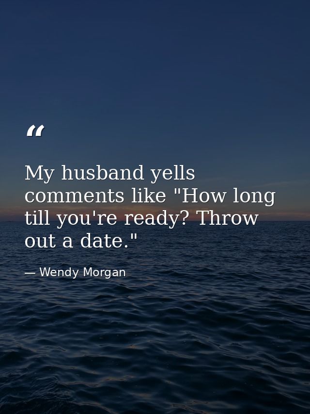 My husband yells comments like "How long till you're ready? Throw out a date." — Wendy Morgan