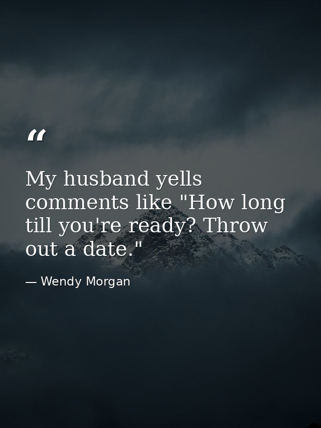 My husband yells comments like "How long till you're ready? Throw out a date." — Wendy Morgan