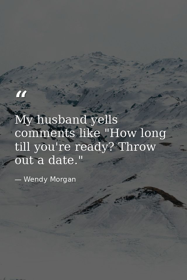 My husband yells comments like "How long till you're ready? Throw out a date." — Wendy Morgan