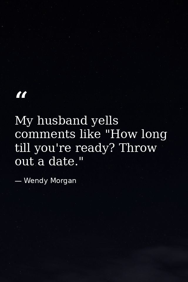 My husband yells comments like "How long till you're ready? Throw out a date." — Wendy Morgan