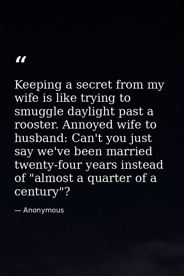 Keeping a secret from my wife is like trying to smuggle daylight past a rooster. Annoyed wife to husband: Can't you just — Anonymous