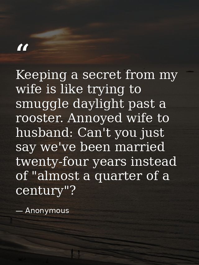 Keeping a secret from my wife is like trying to smuggle daylight past a rooster. Annoyed wife to husband: Can't you just — Anonymous
