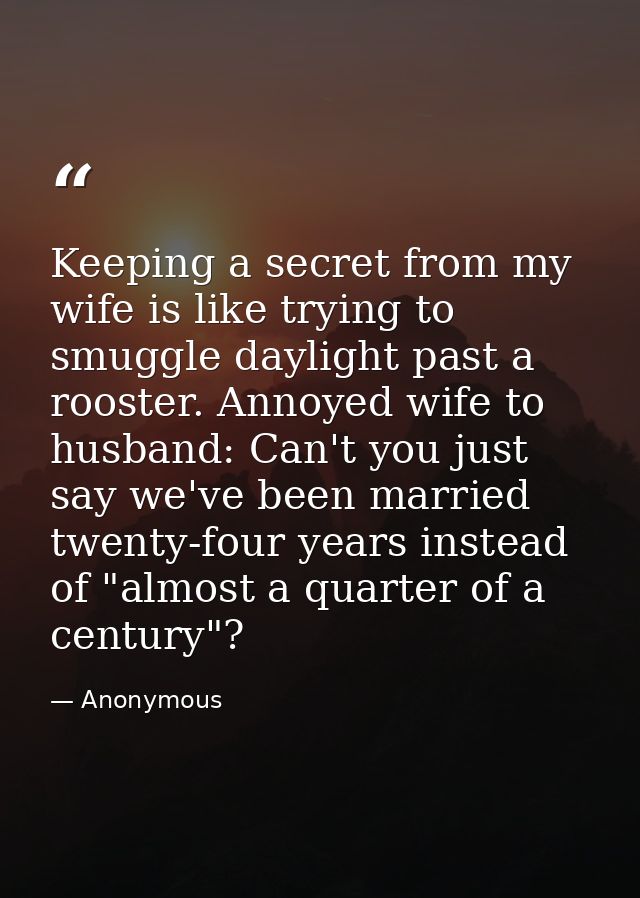 Keeping a secret from my wife is like trying to smuggle daylight past a rooster. Annoyed wife to husband: Can't you just — Anonymous