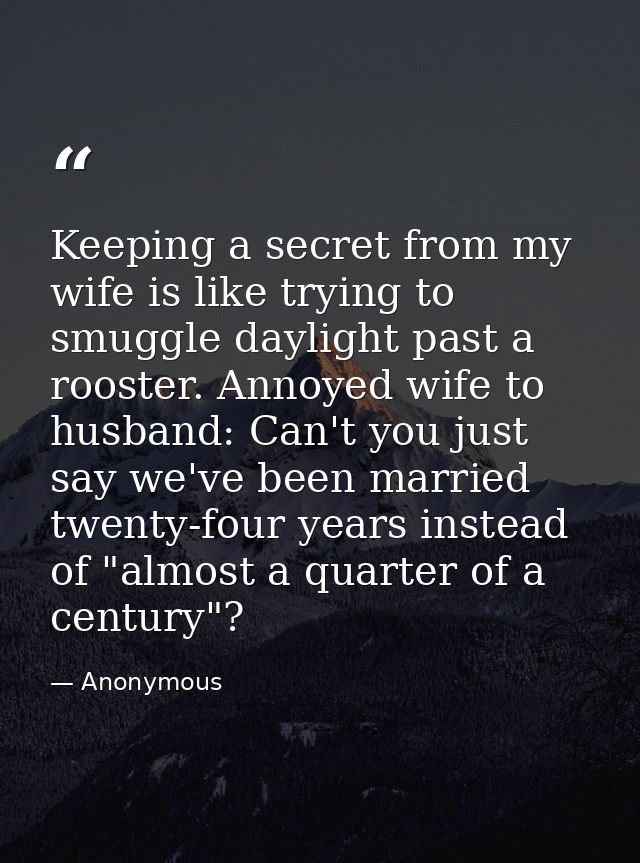 Keeping a secret from my wife is like trying to smuggle daylight past a rooster. Annoyed wife to husband: Can't you just — Anonymous