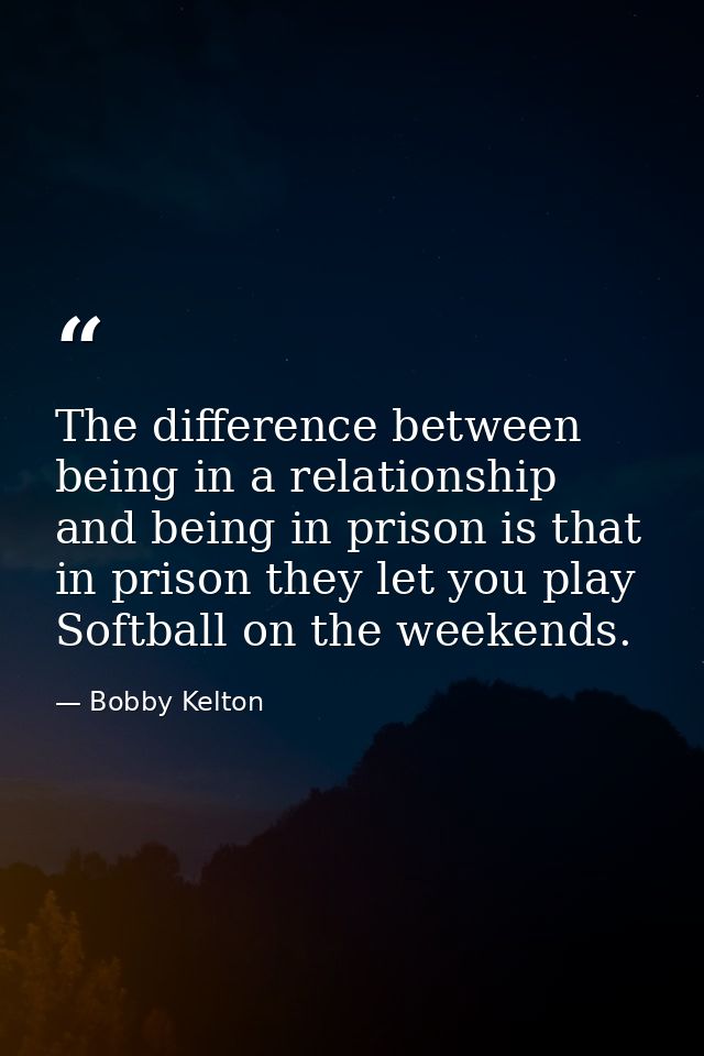 The difference between being in a relationship and being in prison is that in prison they let you play Softball on the w — Bobby Kelton