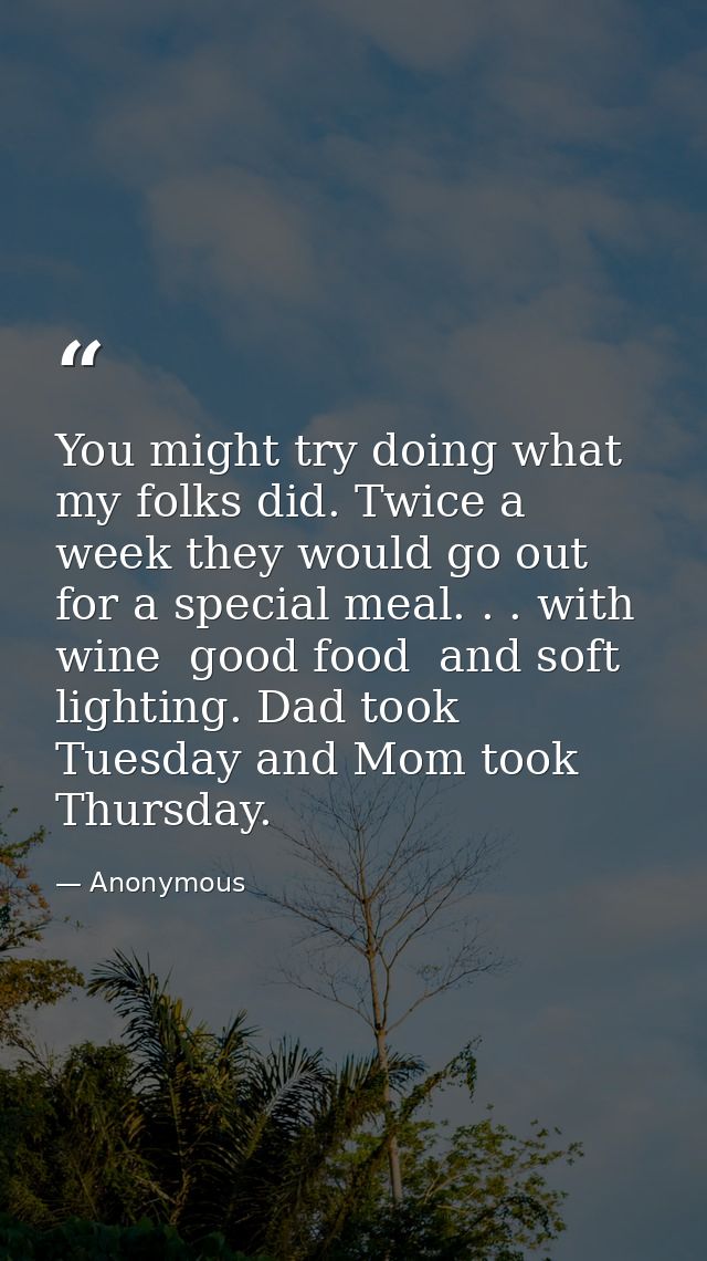 You might try doing what my folks did. Twice a week they would go out for a special meal. . . with wine  good food  and  — Anonymous