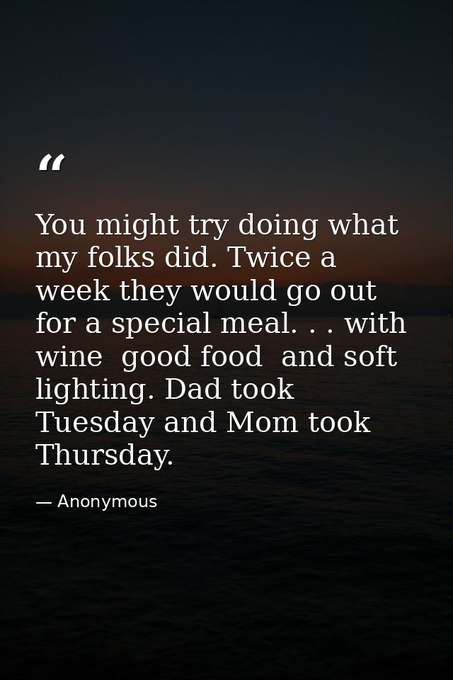 You might try doing what my folks did. Twice a week they would go out for a special meal. . . with wine  good food  and  — Anonymous