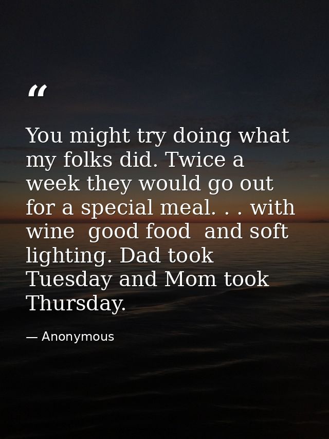 You might try doing what my folks did. Twice a week they would go out for a special meal. . . with wine  good food  and  — Anonymous
