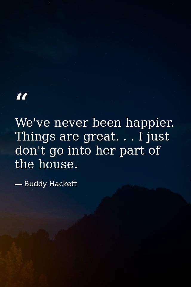 We've never been happier. Things are great. . . I just don't go into her part of the house. — Buddy Hackett