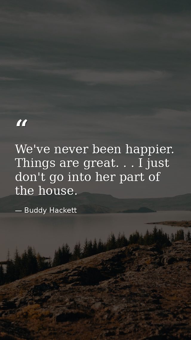We've never been happier. Things are great. . . I just don't go into her part of the house. — Buddy Hackett