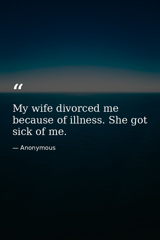 My wife divorced me because of illness. She got sick of me. — Anonymous