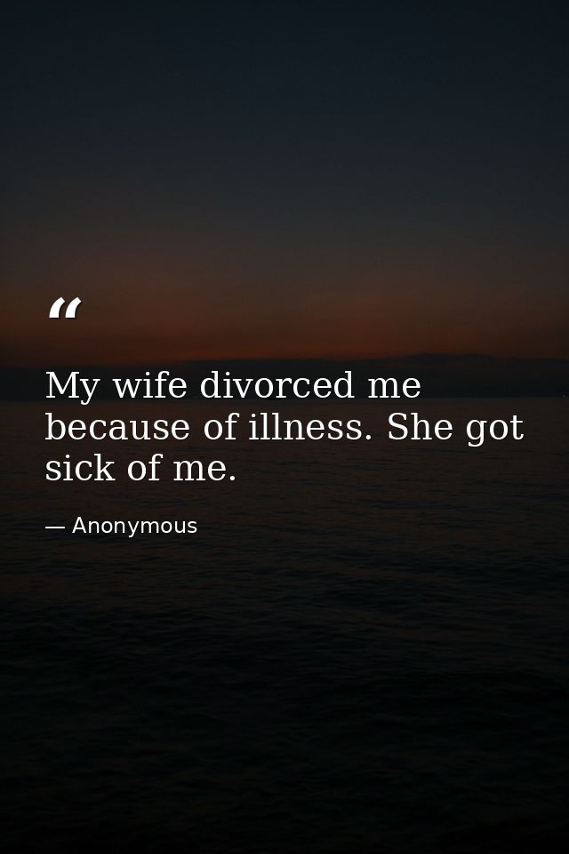 My wife divorced me because of illness. She got sick of me. — Anonymous