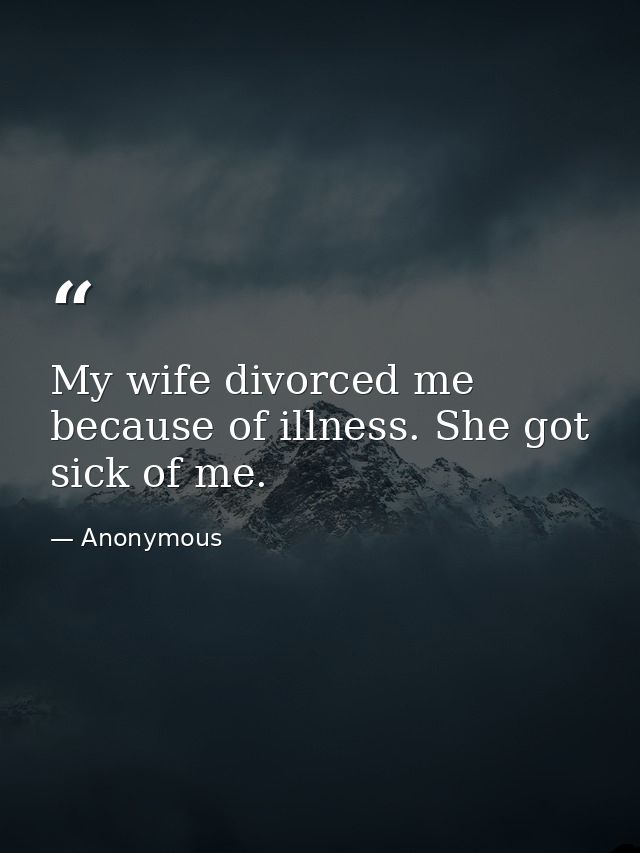 My wife divorced me because of illness. She got sick of me. — Anonymous