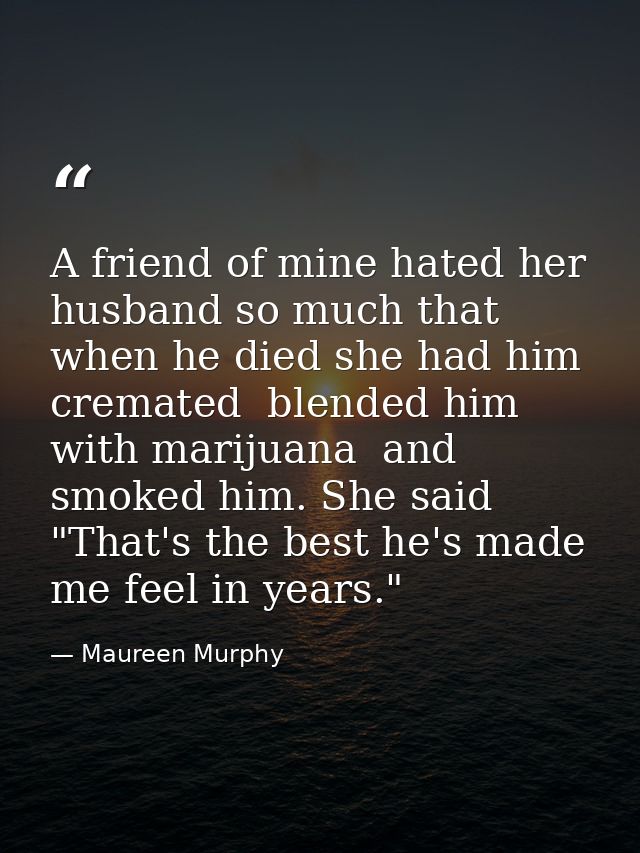 A friend of mine hated her husband so much that when he died she had him cremated  blended him with marijuana  and smoke — Maureen Murphy