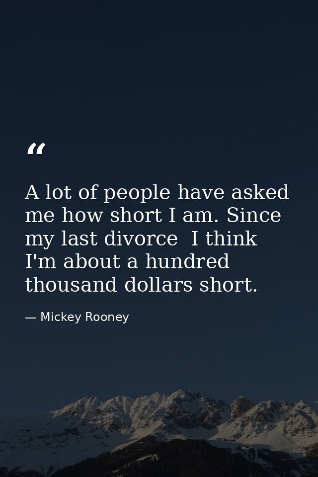 A lot of people have asked me how short I am. Since my last divorce  I think I'm about a hundred thousand dollars short. — Mickey Rooney