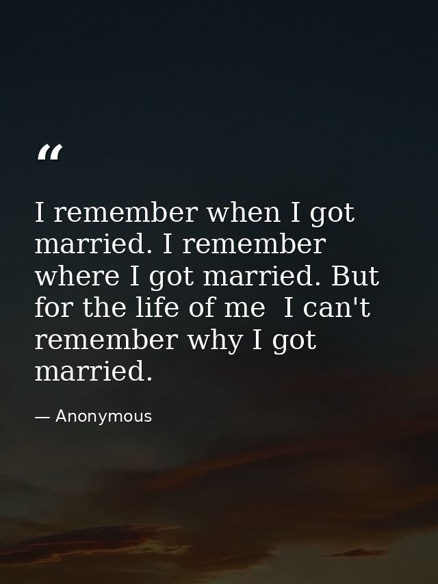 I remember when I got married. I remember where I got married. But for the life of me  I can't remember why I got marrie — Anonymous