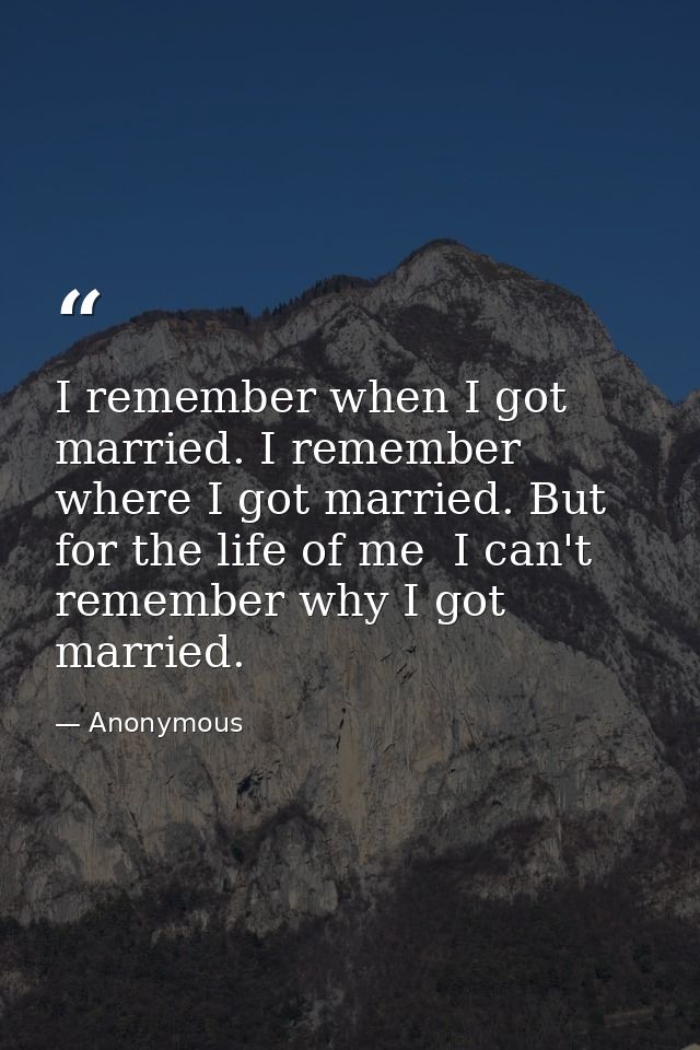 I remember when I got married. I remember where I got married. But for the life of me  I can't remember why I got marrie — Anonymous