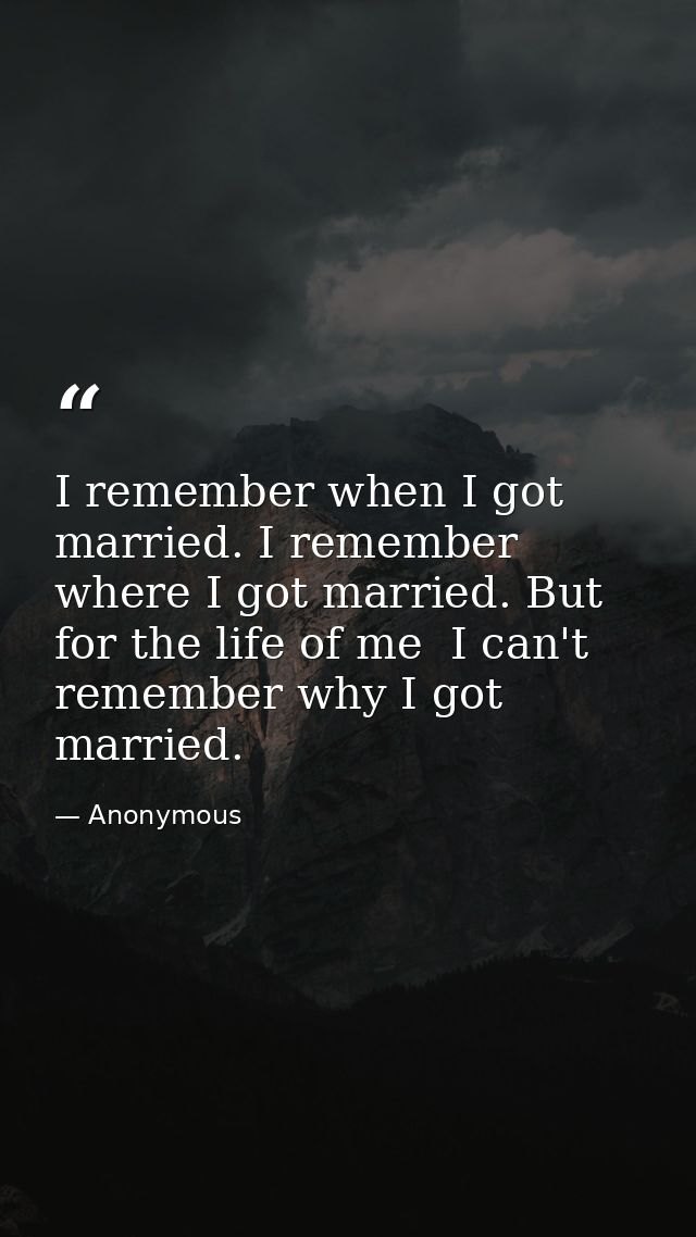 I remember when I got married. I remember where I got married. But for the life of me  I can't remember why I got marrie — Anonymous