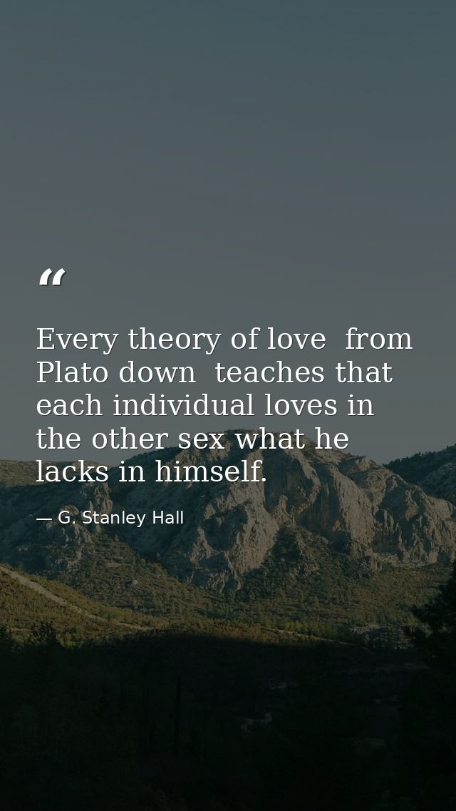 Every theory of love  from Plato down  teaches that each individual loves in the other sex what he lacks in himself. — G. Stanley Hall