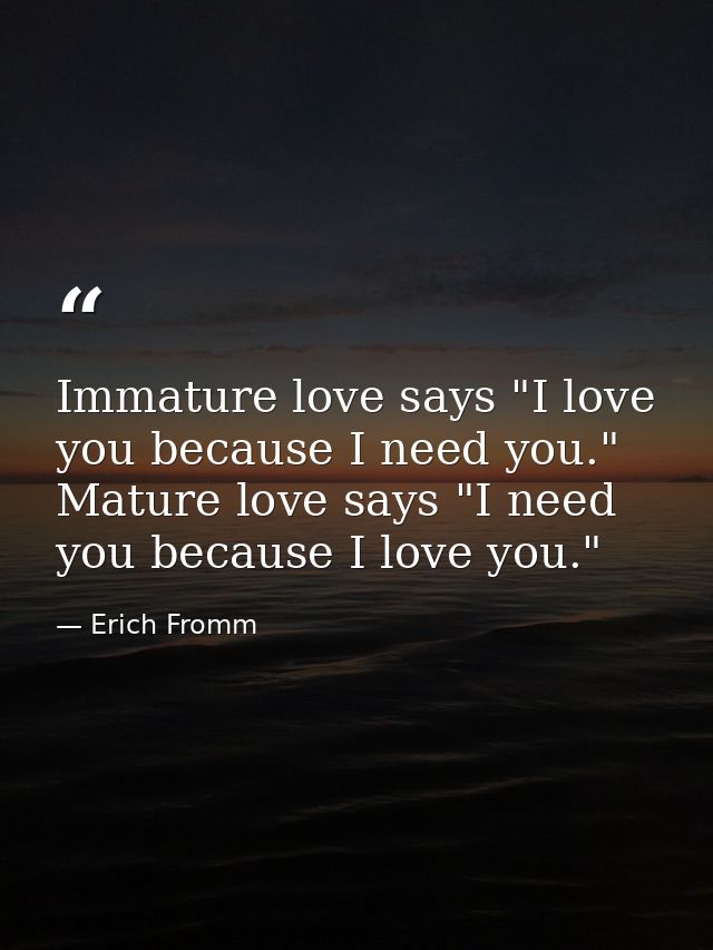 Immature love says "I love you because I need you." Mature love says "I need you because I love you." — Erich Fromm