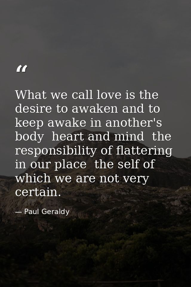 What we call love is the desire to awaken and to keep awake in another's body  heart and mind  the responsibility of fla — Paul Geraldy