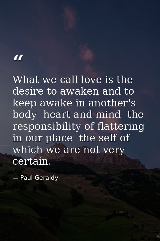 What we call love is the desire to awaken and to keep awake in another's body  heart and mind  the responsibility of fla — Paul Geraldy
