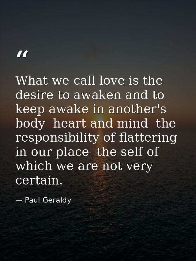 What we call love is the desire to awaken and to keep awake in another's body  heart and mind  the responsibility of fla — Paul Geraldy
