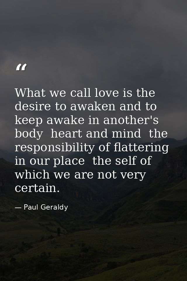 What we call love is the desire to awaken and to keep awake in another's body  heart and mind  the responsibility of fla — Paul Geraldy