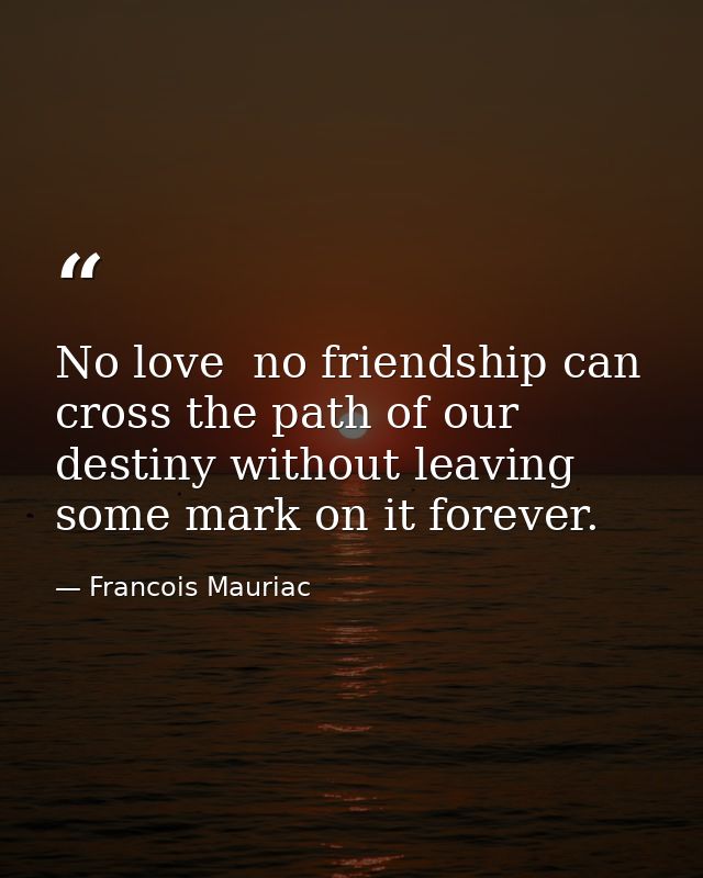 No love  no friendship can cross the path of our destiny without leaving some mark on it forever. — Francois Mauriac