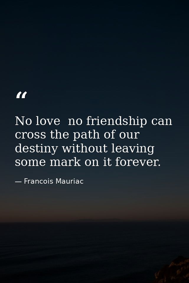 No love  no friendship can cross the path of our destiny without leaving some mark on it forever. — Francois Mauriac