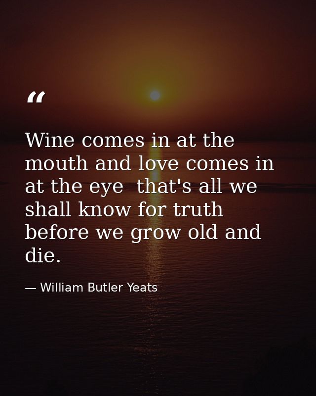 Wine comes in at the mouth and love comes in at the eye  that's all we shall know for truth before we grow old and die. — William Butler Yeats