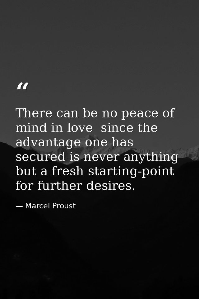 There can be no peace of mind in love  since the advantage one has secured is never anything but a fresh starting-point  — Marcel Proust