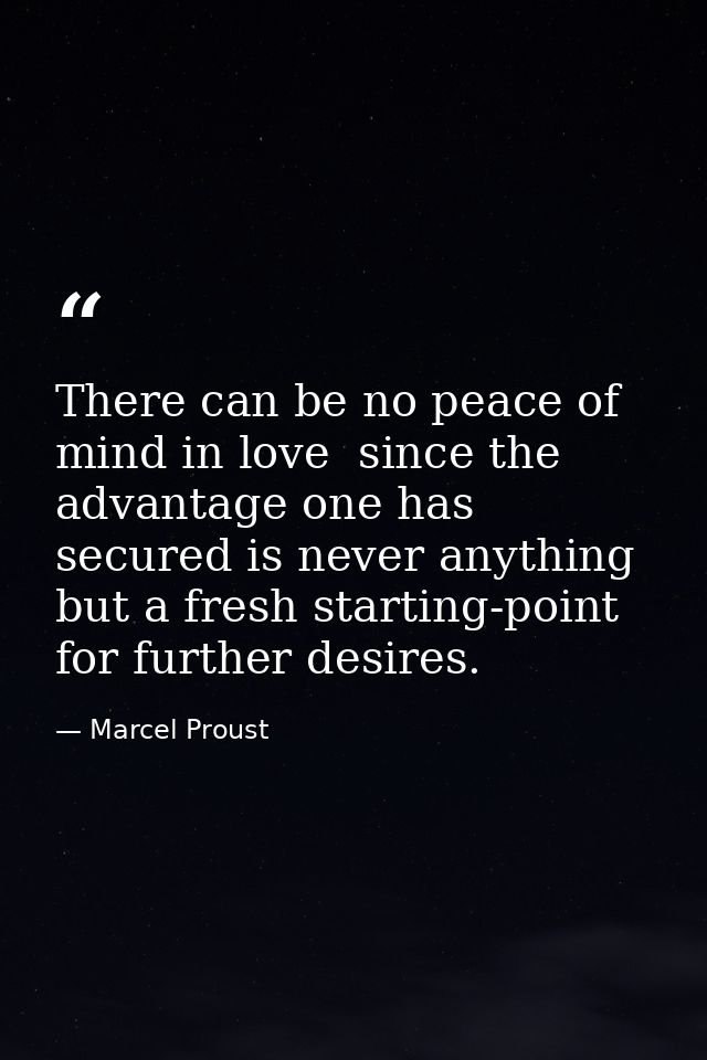 There can be no peace of mind in love  since the advantage one has secured is never anything but a fresh starting-point  — Marcel Proust