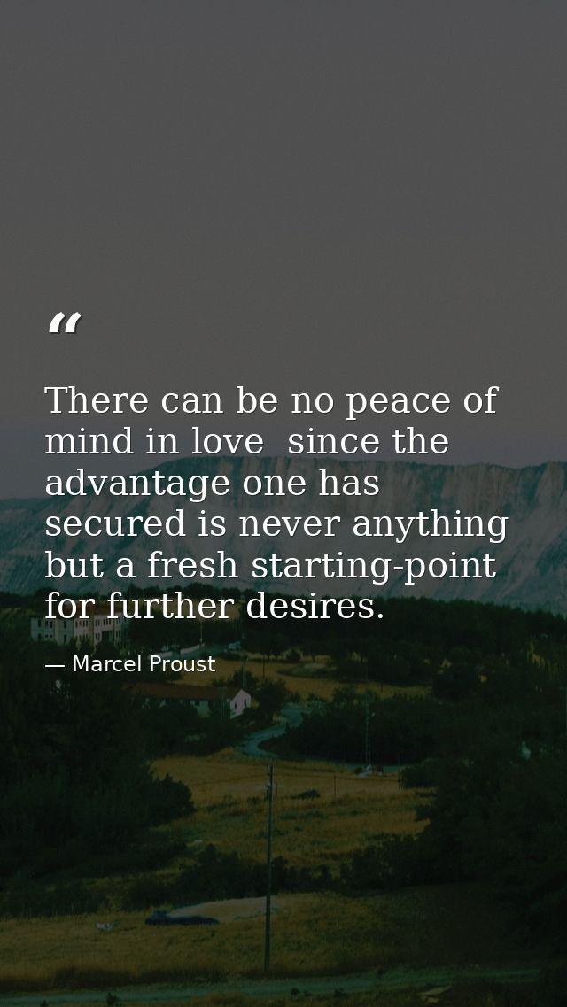 There can be no peace of mind in love  since the advantage one has secured is never anything but a fresh starting-point  — Marcel Proust
