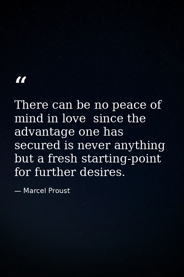 There can be no peace of mind in love  since the advantage one has secured is never anything but a fresh starting-point  — Marcel Proust