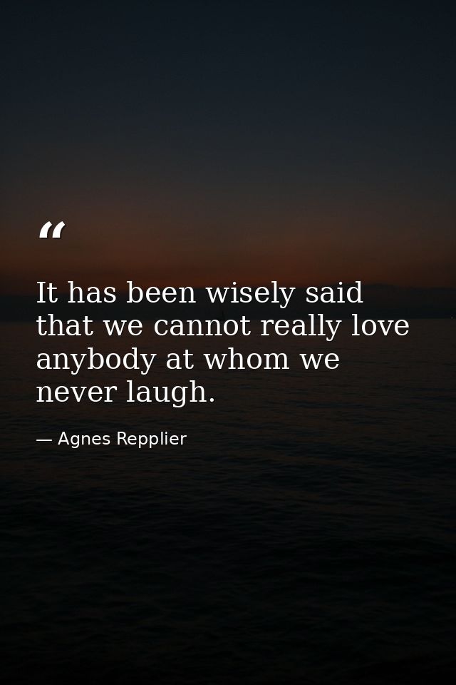 It has been wisely said that we cannot really love anybody at whom we never laugh. — Agnes Repplier
