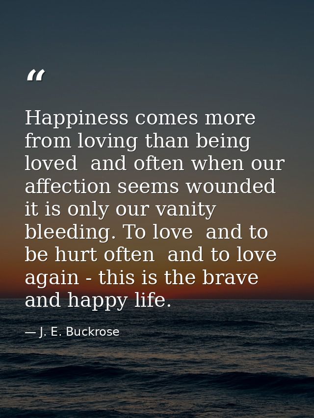 Happiness comes more from loving than being loved  and often when our affection seems wounded it is only our vanity blee — J. E. Buckrose