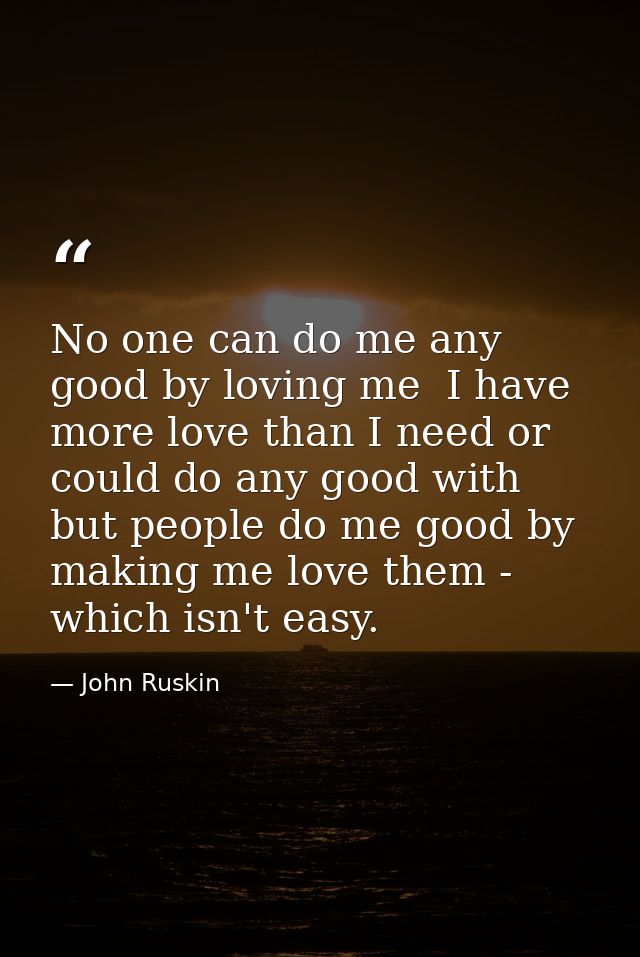 No one can do me any good by loving me  I have more love than I need or could do any good with  but people do me good by — John Ruskin
