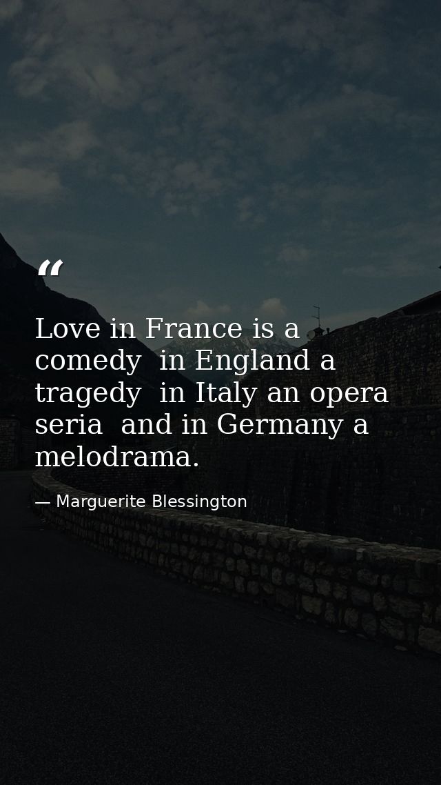 Love in France is a comedy  in England a tragedy  in Italy an opera seria  and in Germany a melodrama. — Marguerite Blessington
