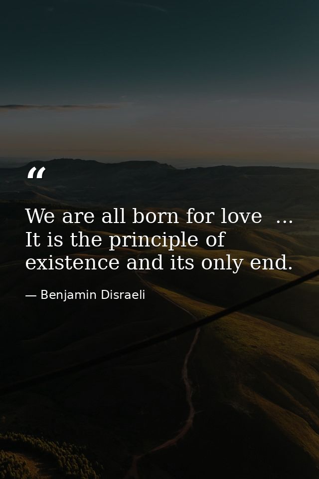 We are all born for love  ... It is the principle of existence and its only end. — Benjamin Disraeli